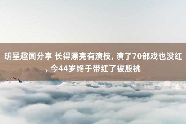 明星趣闻分享 长得漂亮有演技, 演了70部戏也没红, 今44岁终于带红了被殷桃