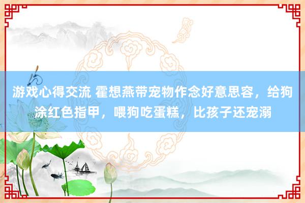 游戏心得交流 霍想燕带宠物作念好意思容，给狗涂红色指甲，喂狗吃蛋糕，比孩子还宠溺