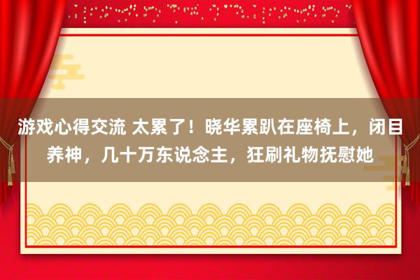 游戏心得交流 太累了！晓华累趴在座椅上，闭目养神，几十万东说念主，狂刷礼物抚慰她