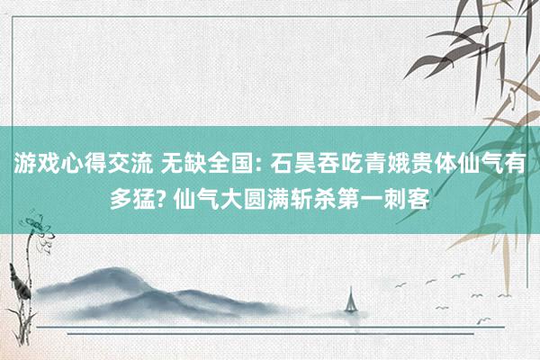 游戏心得交流 无缺全国: 石昊吞吃青娥贵体仙气有多猛? 仙气大圆满斩杀第一刺客