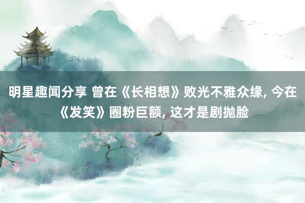 明星趣闻分享 曾在《长相想》败光不雅众缘, 今在《发笑》圈粉巨额, 这才是剧抛脸