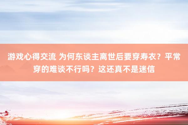 游戏心得交流 为何东谈主离世后要穿寿衣？平常穿的难谈不行吗？这还真不是迷信