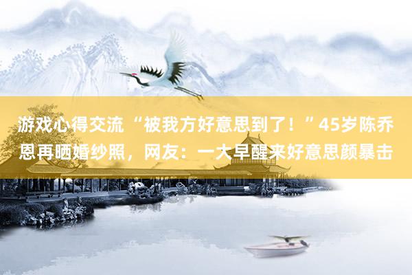 游戏心得交流 “被我方好意思到了！”45岁陈乔恩再晒婚纱照，网友：一大早醒来好意思颜暴击