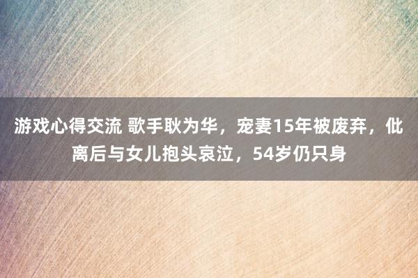 游戏心得交流 歌手耿为华，宠妻15年被废弃，仳离后与女儿抱头哀泣，54岁仍只身