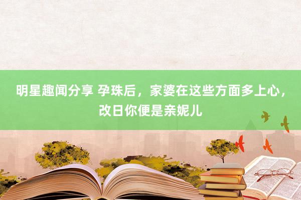 明星趣闻分享 孕珠后，家婆在这些方面多上心，改日你便是亲妮儿