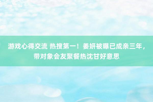 游戏心得交流 热搜第一！姜妍被曝已成亲三年，带对象会友聚餐热沈甘好意思