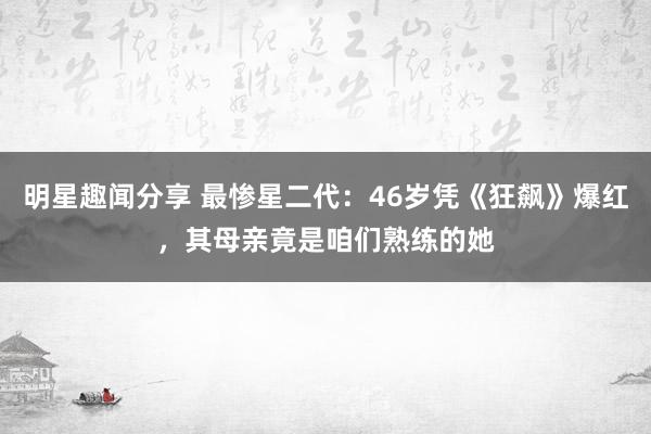 明星趣闻分享 最惨星二代：46岁凭《狂飙》爆红，其母亲竟是咱们熟练的她