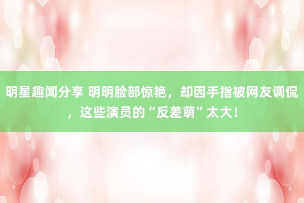 明星趣闻分享 明明脸部惊艳，却因手指被网友调侃，这些演员的“反差萌”太大！