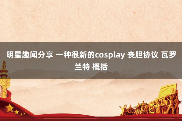 明星趣闻分享 一种很新的cosplay 丧胆协议 瓦罗兰特 概括