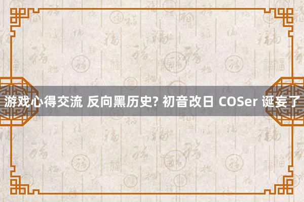 游戏心得交流 反向黑历史? 初音改日 COSer 诞妄了