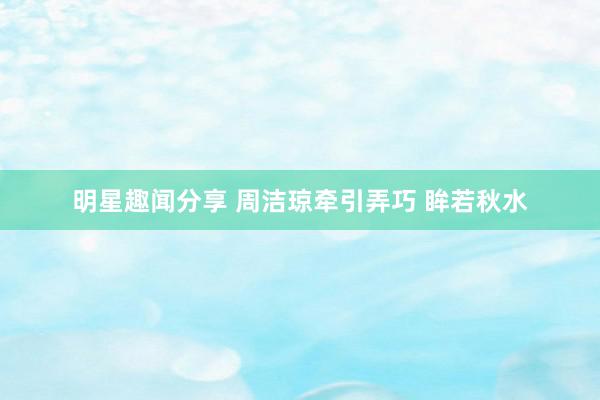 明星趣闻分享 周洁琼牵引弄巧 眸若秋水