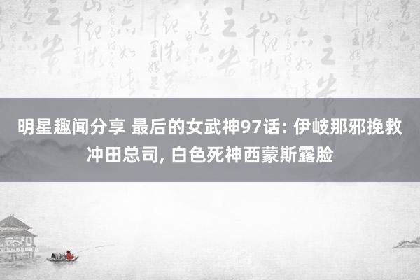 明星趣闻分享 最后的女武神97话: 伊岐那邪挽救冲田总司, 白色死神西蒙斯露脸