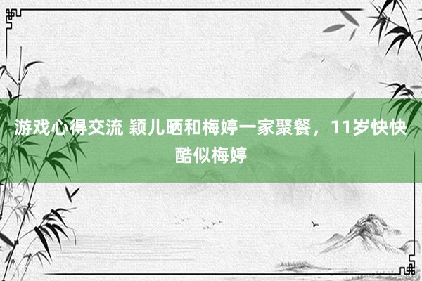 游戏心得交流 颖儿晒和梅婷一家聚餐，11岁快快酷似梅婷