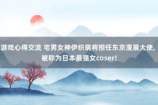 游戏心得交流 宅男女神伊织萌将担任东京漫展大使, 被称为日本最强女coser!