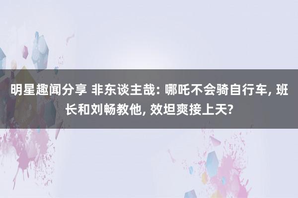 明星趣闻分享 非东谈主哉: 哪吒不会骑自行车, 班长和刘畅教他, 效坦爽接上天?