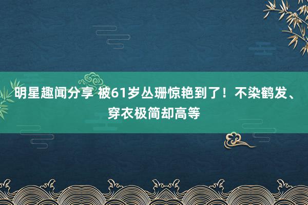 明星趣闻分享 被61岁丛珊惊艳到了！不染鹤发、穿衣极简却高等