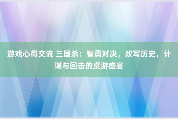 游戏心得交流 三国杀：智勇对决，改写历史，计谋与回击的桌游盛宴