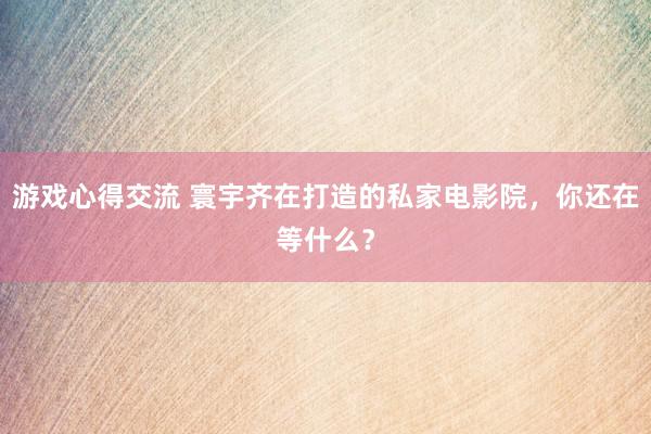 游戏心得交流 寰宇齐在打造的私家电影院，你还在等什么？