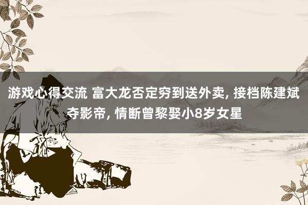 游戏心得交流 富大龙否定穷到送外卖, 接档陈建斌夺影帝, 情断曾黎娶小8岁女星