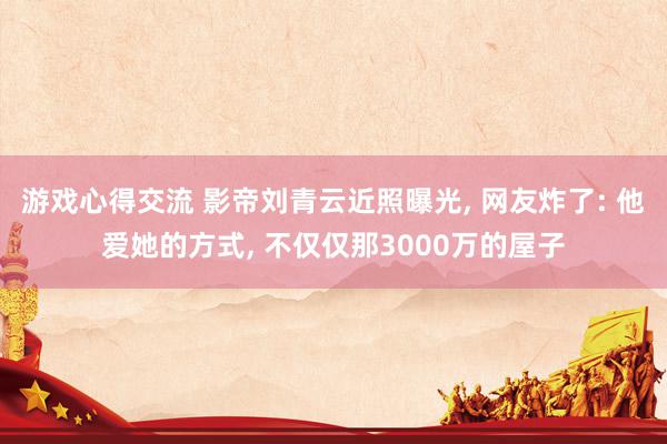 游戏心得交流 影帝刘青云近照曝光, 网友炸了: 他爱她的方式, 不仅仅那3000万的屋子