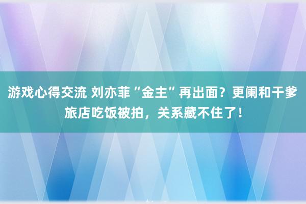 游戏心得交流 刘亦菲“金主”再出面？更阑和干爹旅店吃饭被拍，关系藏不住了！