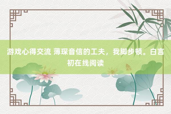 游戏心得交流 薄琛音信的工夫，我脚步顿。白言初在线阅读