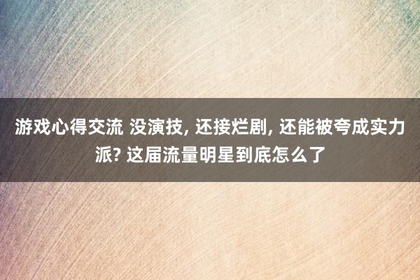 游戏心得交流 没演技, 还接烂剧, 还能被夸成实力派? 这届流量明星到底怎么了