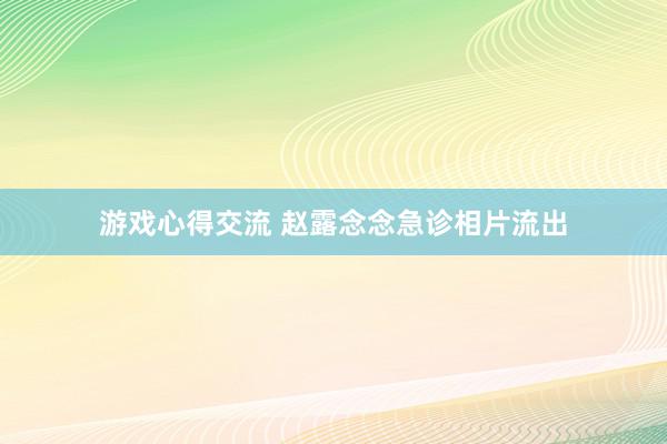 游戏心得交流 赵露念念急诊相片流出