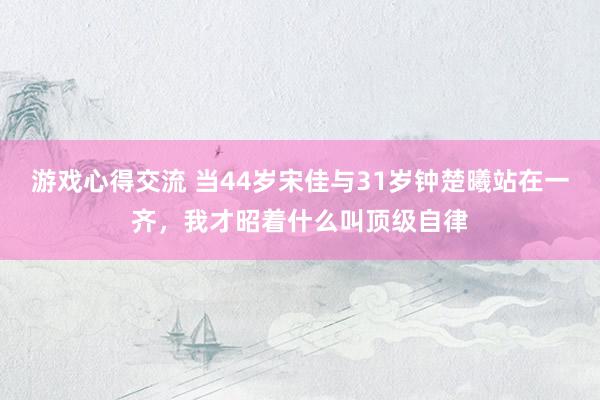 游戏心得交流 当44岁宋佳与31岁钟楚曦站在一齐，我才昭着什么叫顶级自律