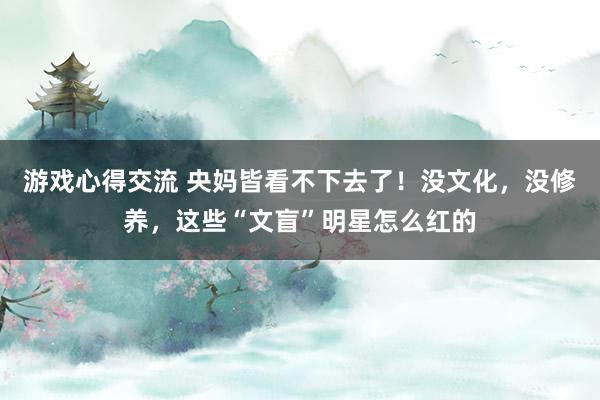 游戏心得交流 央妈皆看不下去了！没文化，没修养，这些“文盲”明星怎么红的