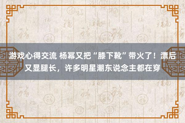 游戏心得交流 杨幂又把“膝下靴”带火了！漂后又显腿长，许多明星潮东说念主都在穿