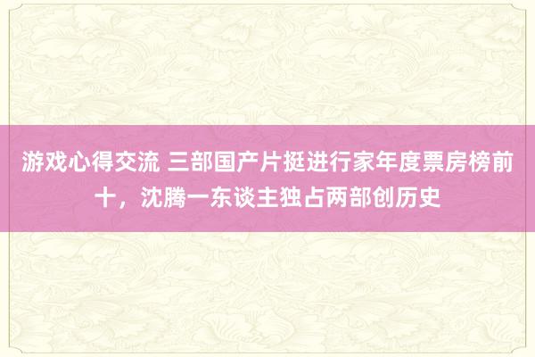 游戏心得交流 三部国产片挺进行家年度票房榜前十，沈腾一东谈主独占两部创历史