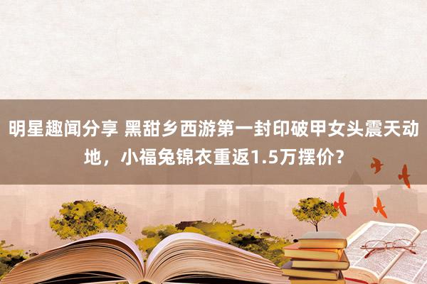 明星趣闻分享 黑甜乡西游第一封印破甲女头震天动地，小福兔锦衣重返1.5万摆价？