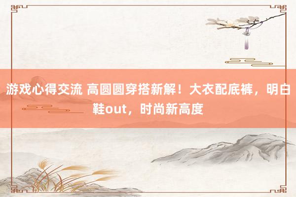 游戏心得交流 高圆圆穿搭新解！大衣配底裤，明白鞋out，时尚新高度