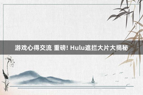 游戏心得交流 重磅! Hulu遮拦大片大揭秘