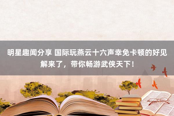 明星趣闻分享 国际玩燕云十六声幸免卡顿的好见解来了，带你畅游武侠天下！