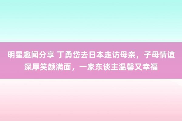 明星趣闻分享 丁勇岱去日本走访母亲，子母情谊深厚笑颜满面，一家东谈主温馨又幸福