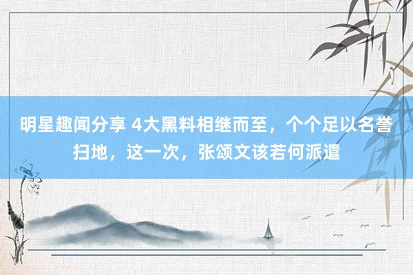 明星趣闻分享 4大黑料相继而至，个个足以名誉扫地，这一次，张颂文该若何派遣