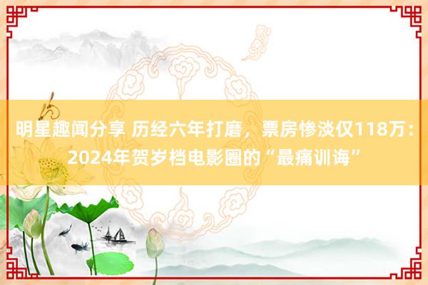 明星趣闻分享 历经六年打磨，票房惨淡仅118万：2024年贺岁档电影圈的“最痛训诲”