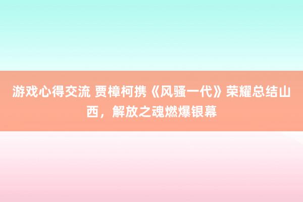 游戏心得交流 贾樟柯携《风骚一代》荣耀总结山西，解放之魂燃爆银幕