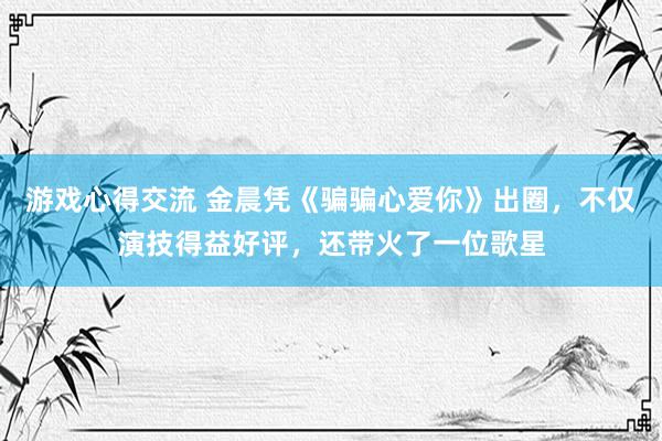 游戏心得交流 金晨凭《骗骗心爱你》出圈，不仅演技得益好评，还带火了一位歌星