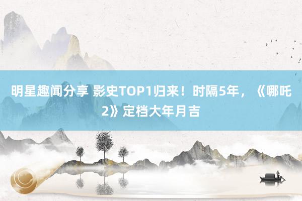 明星趣闻分享 影史TOP1归来！时隔5年，《哪吒2》定档大年月吉