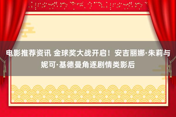 电影推荐资讯 金球奖大战开启！安吉丽娜·朱莉与妮可·基德曼角逐剧情类影后