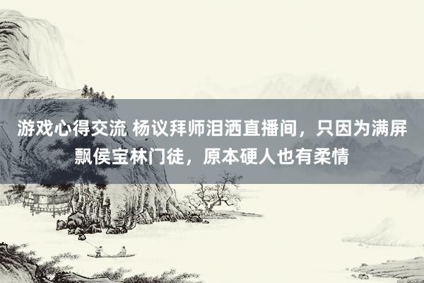 游戏心得交流 杨议拜师泪洒直播间，只因为满屏飘侯宝林门徒，原本硬人也有柔情