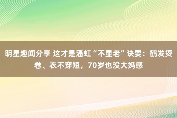 明星趣闻分享 这才是潘虹“不显老”诀要：鹤发烫卷、衣不穿短，70岁也没大妈感