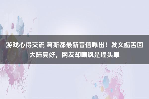 游戏心得交流 葛斯都最新音信曝出！发文齰舌回大陆真好，网友却嘲讽是墙头草