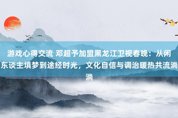 游戏心得交流 邓超予加盟黑龙江卫视春晚：从闲东谈主填梦到途经时光，文化自信与调治暖热共流淌