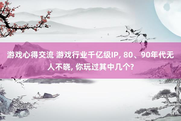 游戏心得交流 游戏行业千亿级IP, 80、90年代无人不晓, 你玩过其中几个?