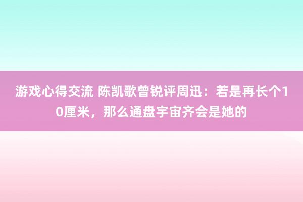 游戏心得交流 陈凯歌曾锐评周迅：若是再长个10厘米，那么通盘宇宙齐会是她的