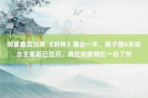 明星趣闻分享 《封神》播出一年，质子团6东说念主差距已拉开，真红如故假红一目了然